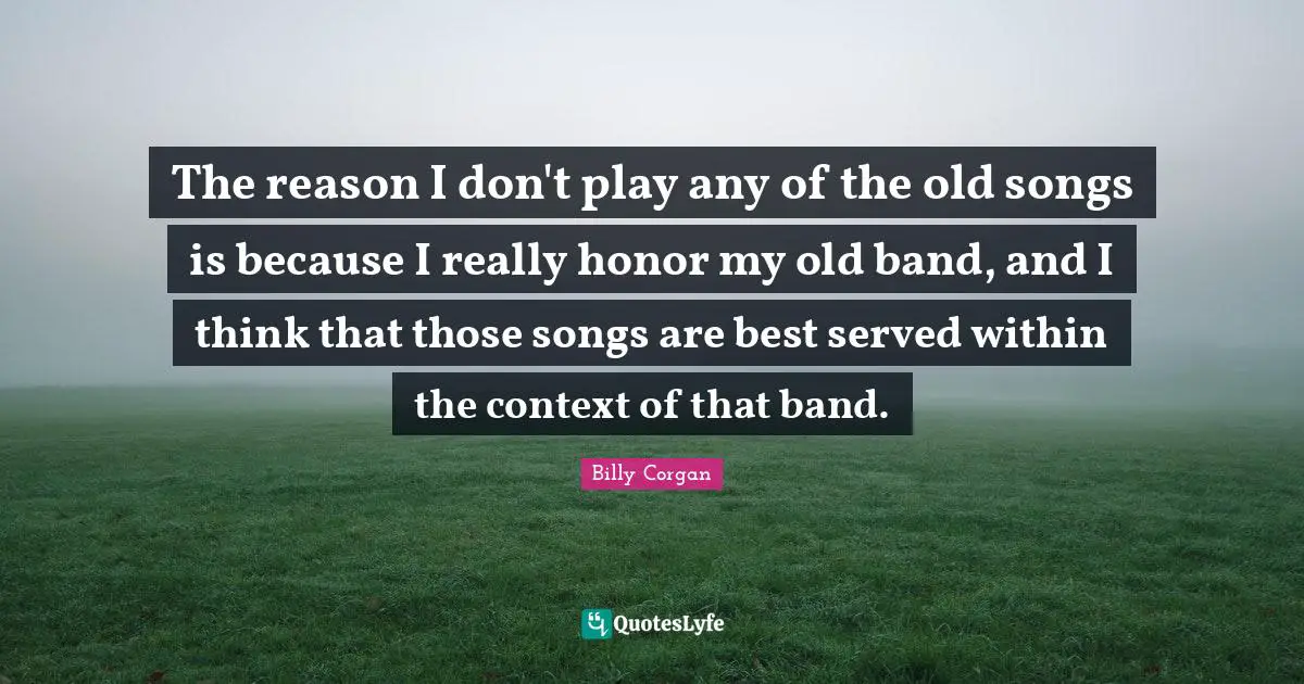 The reason I don't play any of the old songs is because I really honor my old band, and I think that those songs are best served within the context of that band.