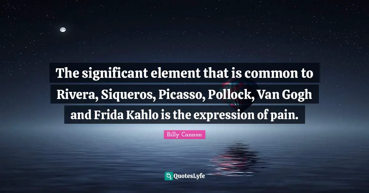 The significant element that is common to Rivera, Siqueros, Picasso, Pollock, Van Gogh and Frida Kahlo is the expression of pain.