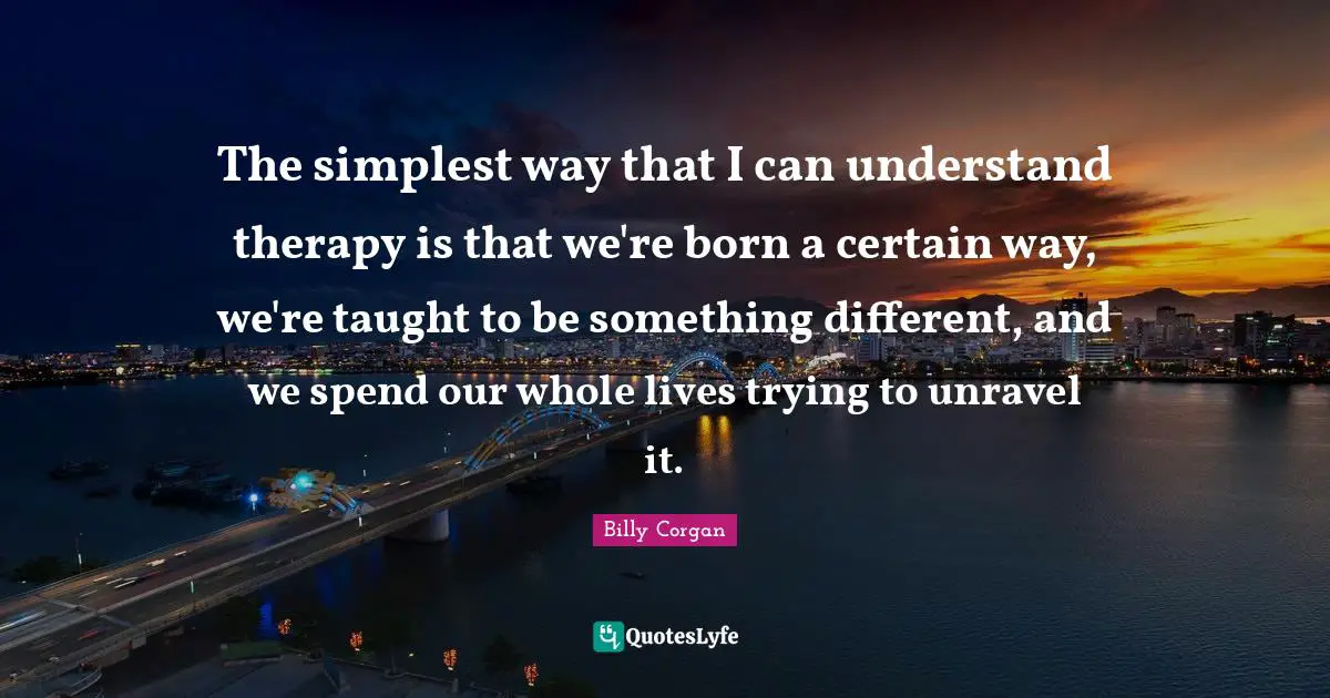 The simplest way that I can understand therapy is that we're born a certain way, we're taught to be something different, and we spend our whole lives trying to unravel it.