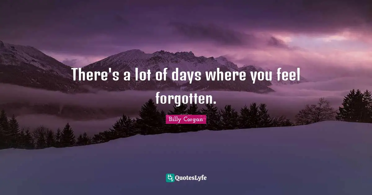 There's a lot of days where you feel forgotten.