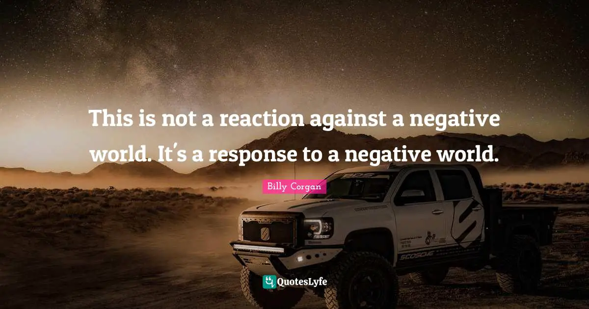 This is not a reaction against a negative world. It's a response to a negative world.