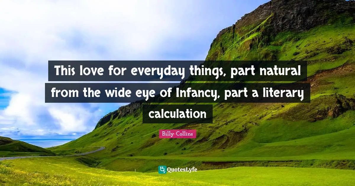 This love for everyday things, part natural from the wide eye of Infancy, part a literary calculation
