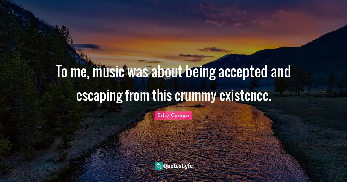 To me, music was about being accepted and escaping from this crummy existence.