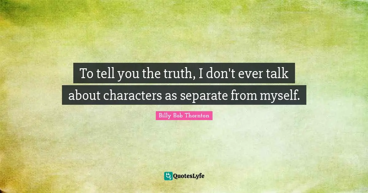 To tell you the truth, I don't ever talk about characters as separate from myself.