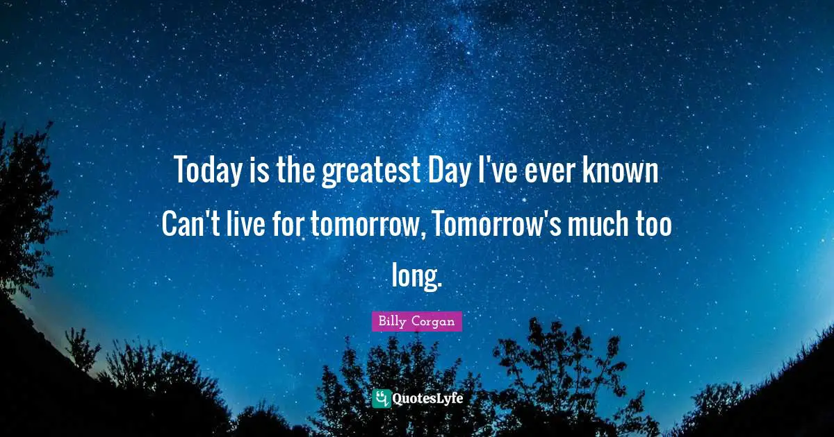 Today is the greatest Day I've ever known Can't live for tomorrow, Tomorrow's much too long.