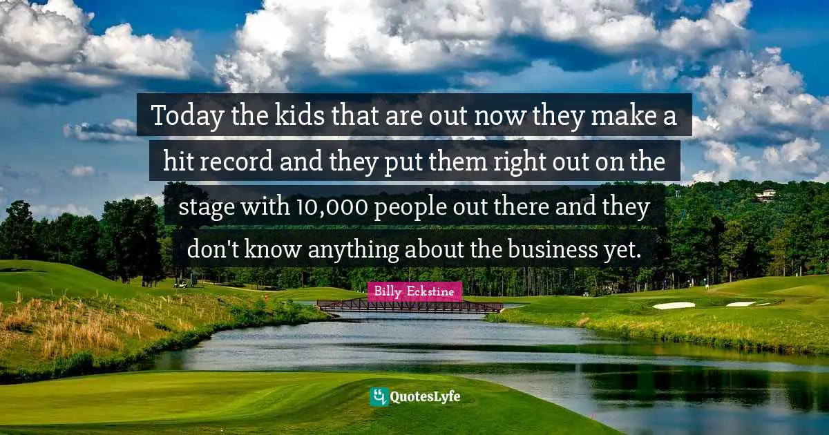 Today the kids that are out now they make a hit record and they put them right out on the stage with 10,000 people out there and they don't know anything about the business yet.