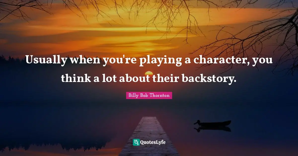 Usually when you're playing a character, you think a lot about their backstory.