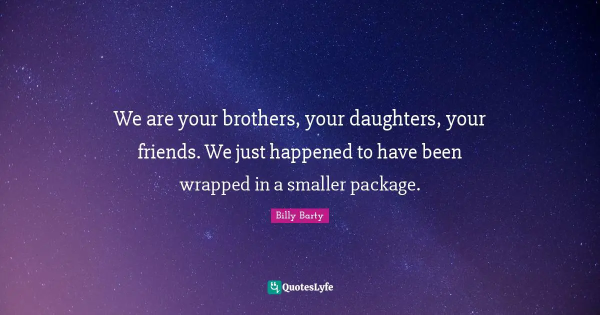 We are your brothers, your daughters, your friends. We just happened to have been wrapped in a smaller package.