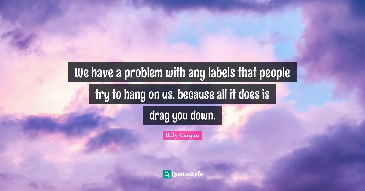 We have a problem with any labels that people try to hang on us, because all it does is drag you down.