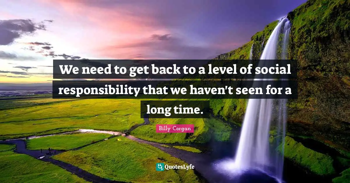 We need to get back to a level of social responsibility that we haven't seen for a long time.