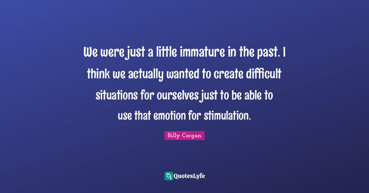 We were just a little immature in the past. I think we actually wanted to create difficult situations for ourselves just to be able to use that emotion for stimulation.