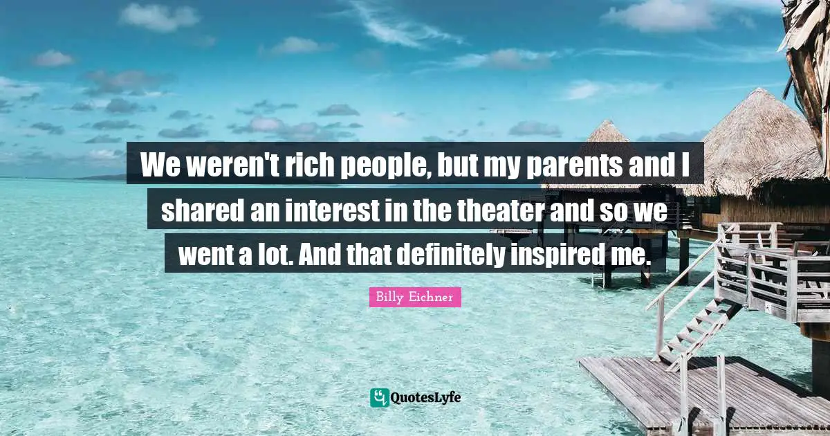 We weren't rich people, but my parents and I shared an interest in the theater and so we went a lot. And that definitely inspired me.