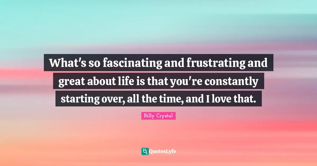 Billy Crystal Quotes: "What's so fascinating and frustrating and great about life is that you're constantly starting over, all the time, and I love that."