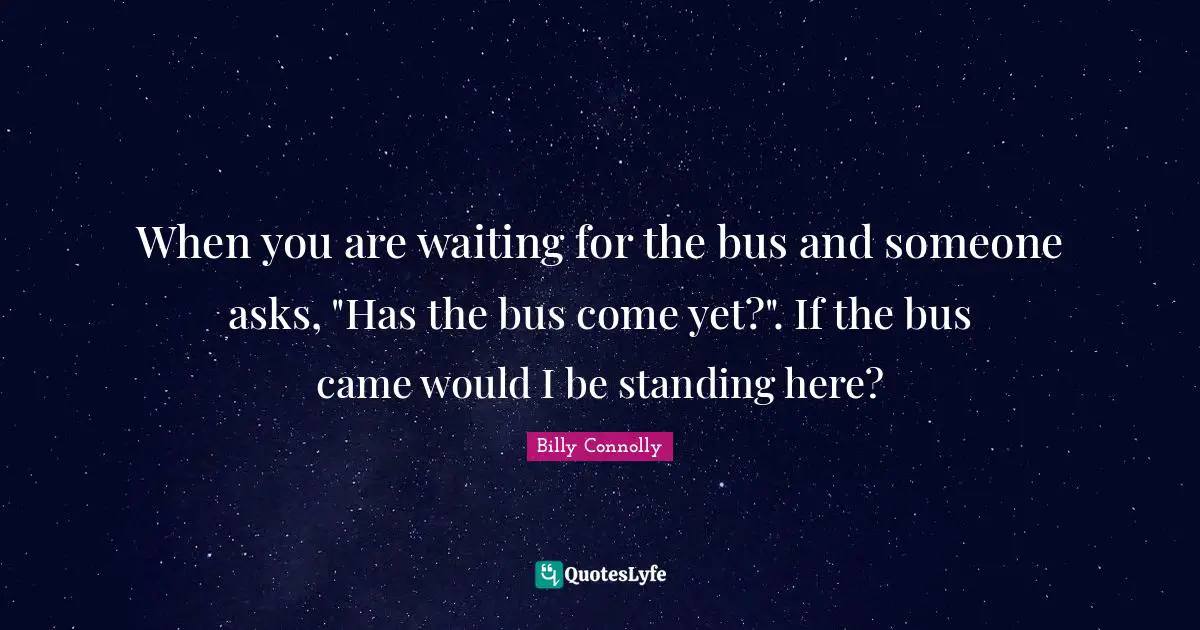 When you are waiting for the bus and someone asks, "Has the bus come yet?". If the bus came would I be standing here?