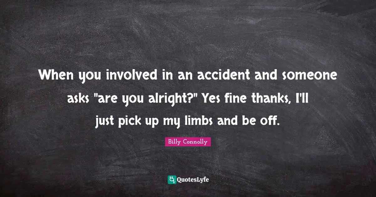 When you involved in an accident and someone asks "are you alright?" Yes fine thanks, I'll just pick up my limbs and be off.