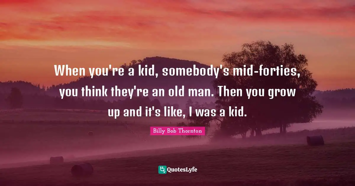 Billy Bob Thornton Quotes: "When you're a kid, somebody's mid-forties, you think they're an old man. Then you grow up and it's like, I was a kid."