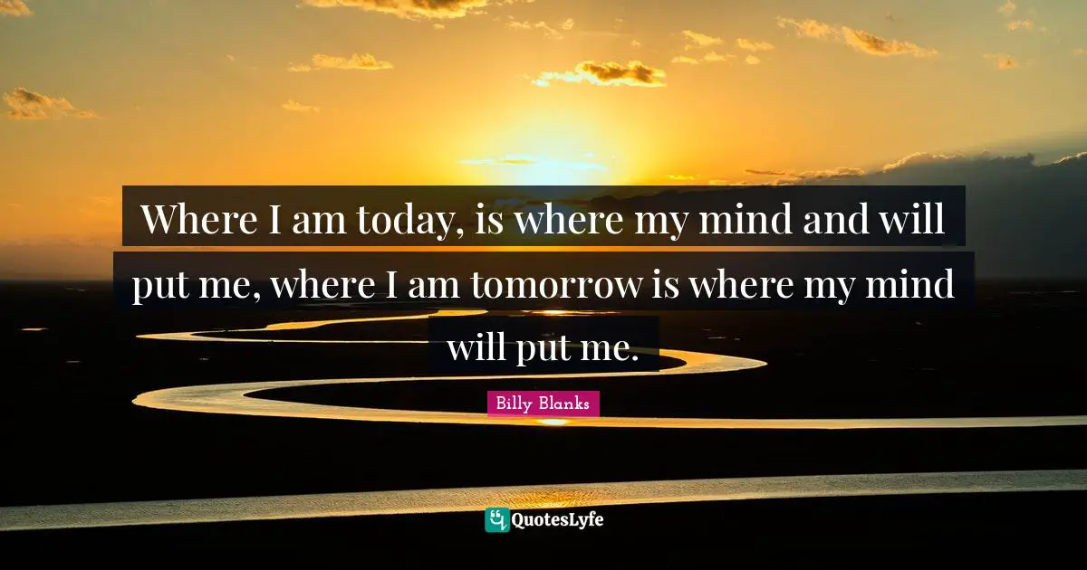 Where I am today, is where my mind and will put me, where I am tomorrow is where my mind will put me.