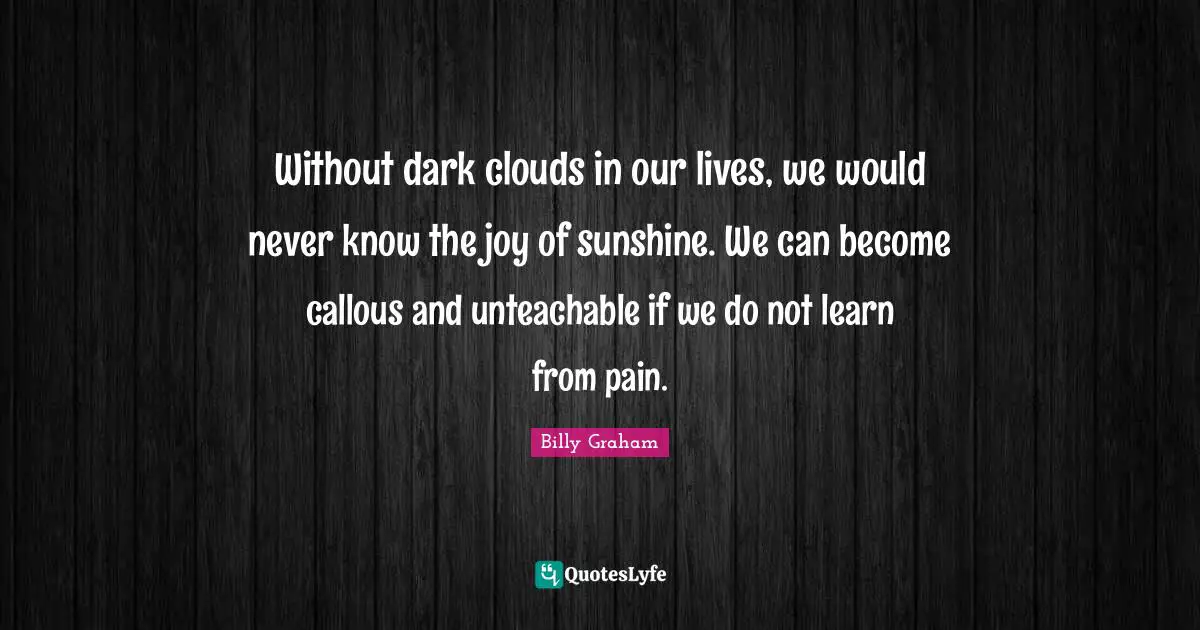 Without dark clouds in our lives, we would never know the joy of sunshine. We can become callous and unteachable if we do not learn from pain.