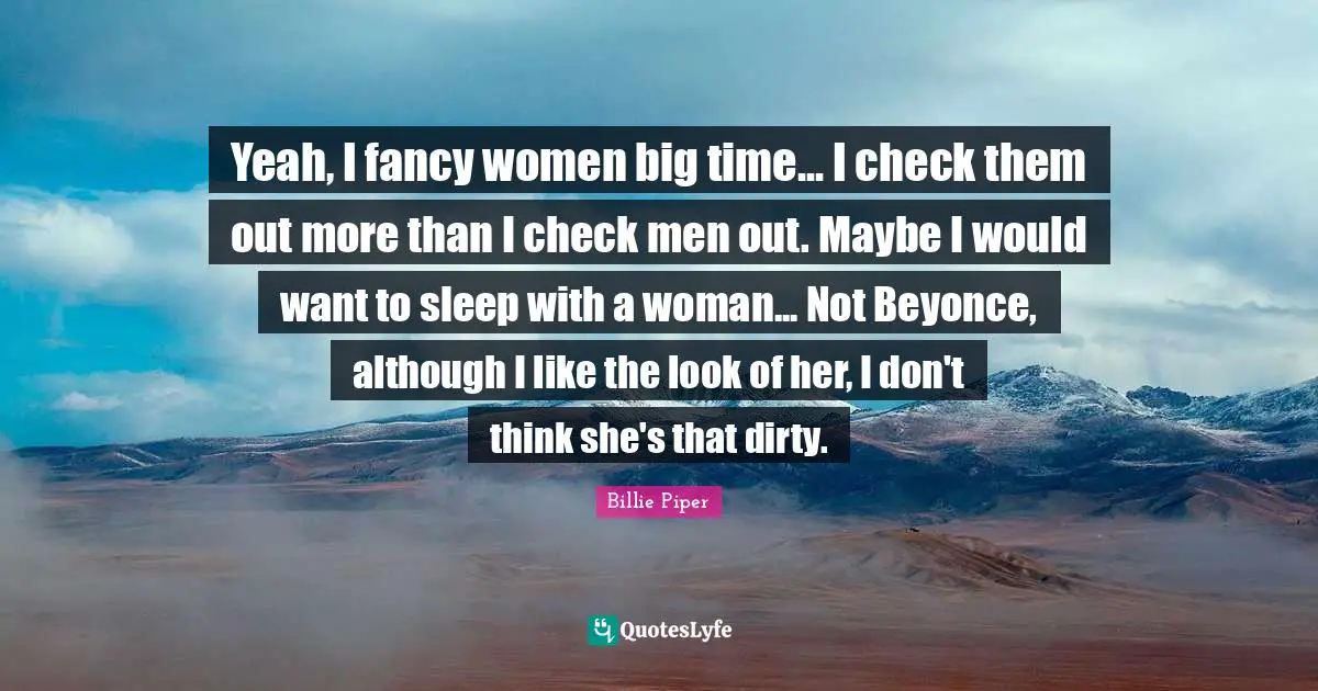 Yeah, I fancy women big time... I check them out more than I check men out. Maybe I would want to sleep with a woman... Not Beyonce, although I like the look of her, I don't think she's that dirty.