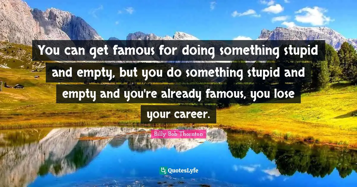 You can get famous for doing something stupid and empty, but you do something stupid and empty and you're already famous, you lose your career.