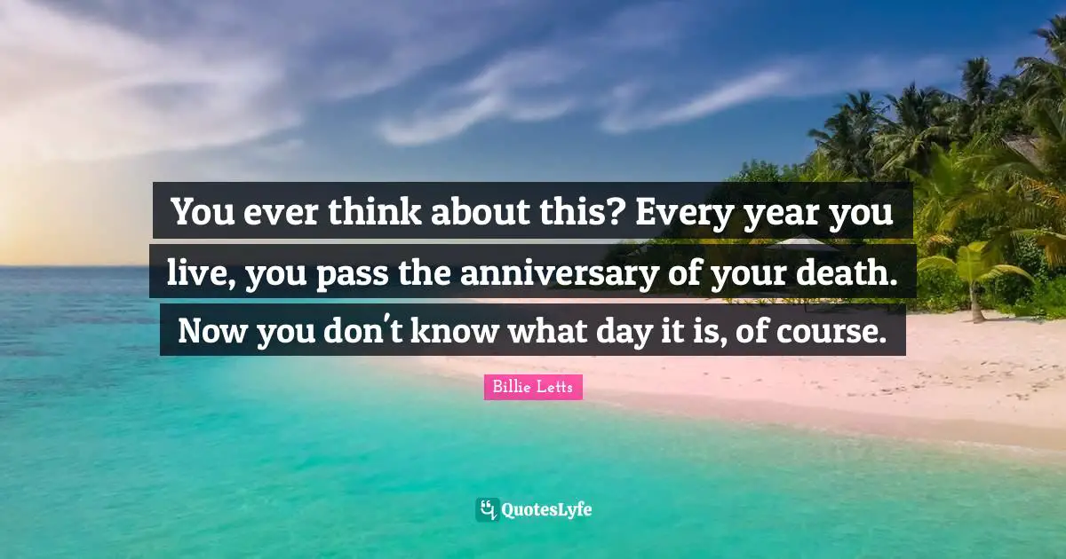 You ever think about this? Every year you live, you pass the anniversary of your death. Now you don't know what day it is, of course.