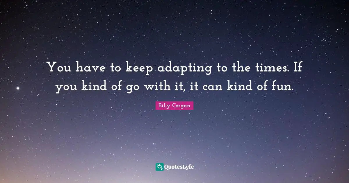 You have to keep adapting to the times. If you kind of go with it, it can kind of fun.