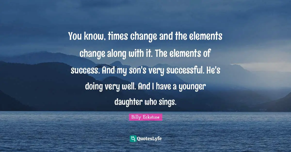 You know, times change and the elements change along with it. The elements of success. And my son's very successful. He's doing very well. And I have a younger daughter who sings.