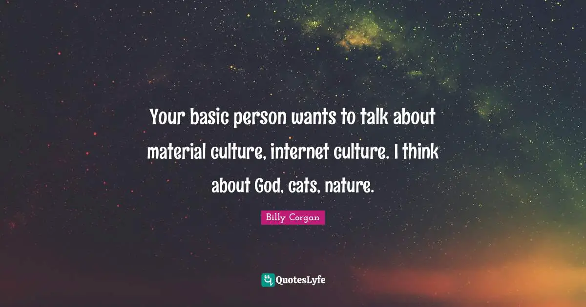 Your basic person wants to talk about material culture, internet culture. I think about God, cats, nature.