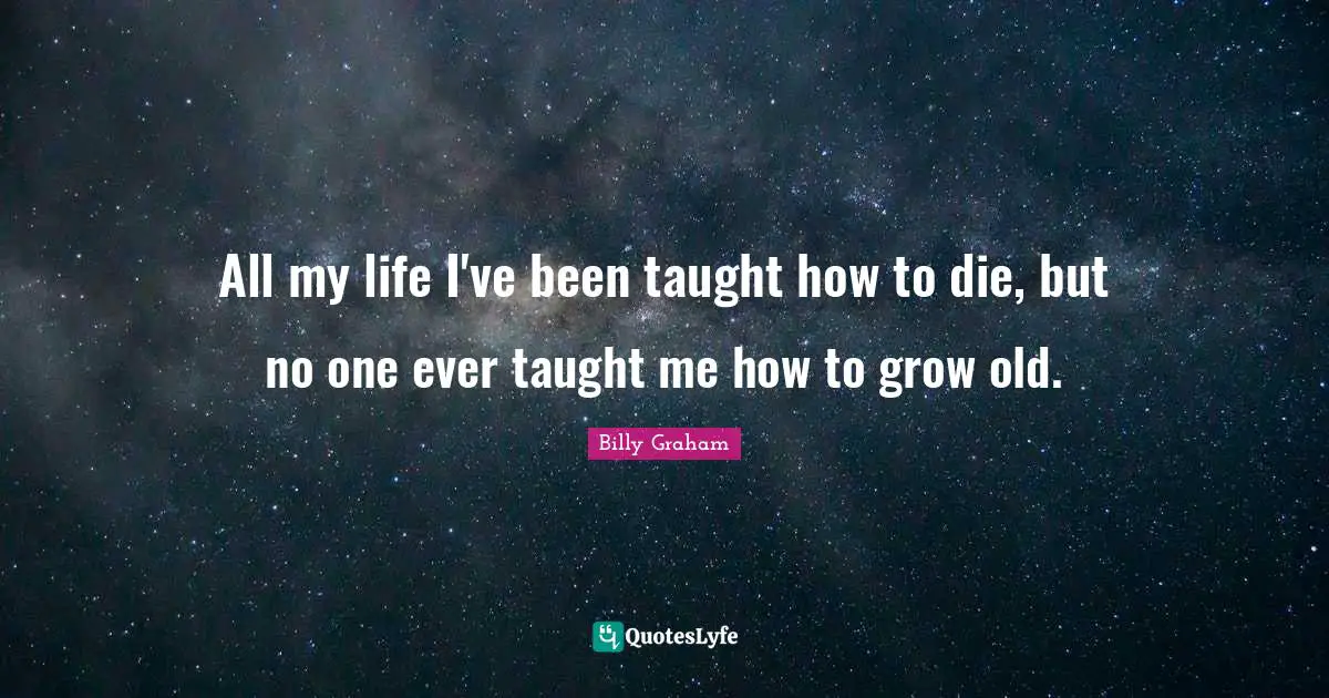 All my life I've been taught how to die, but no one ever taught me how to grow old.