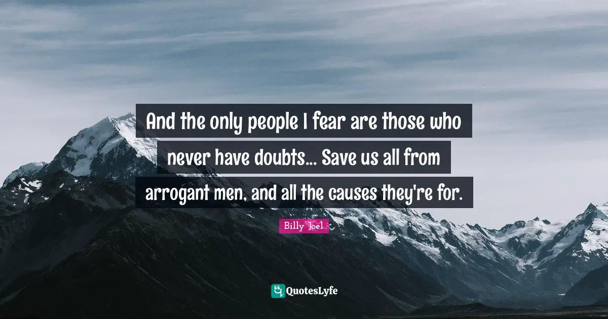 And the only people I fear are those who never have doubts... Save us all from arrogant men, and all the causes they're for.