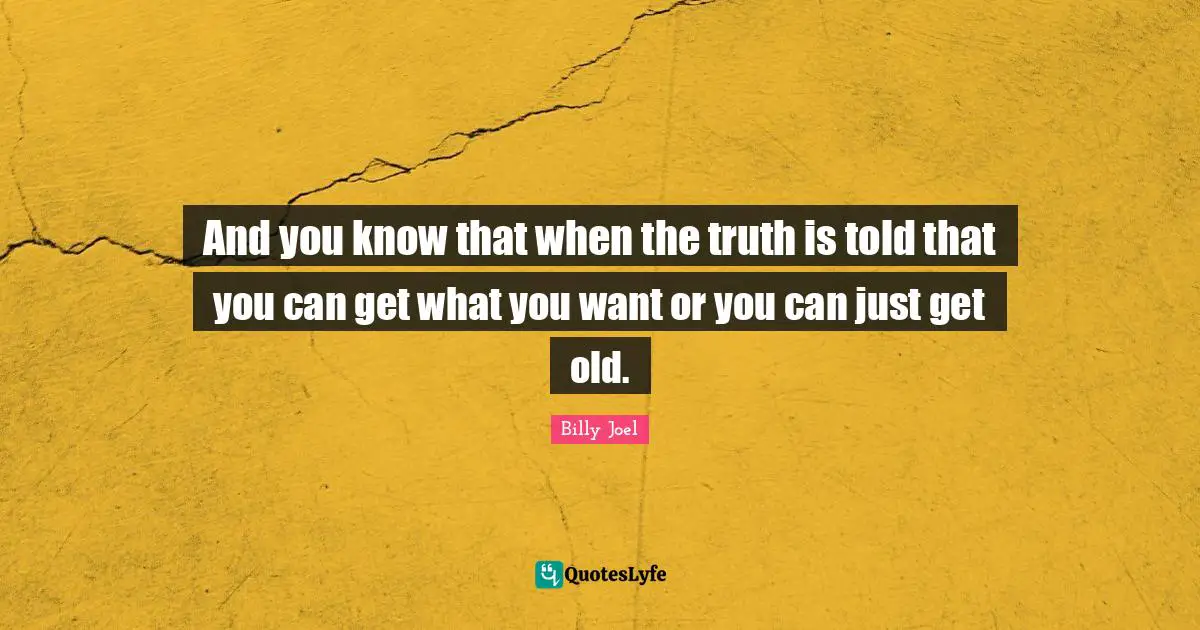 And you know that when the truth is told that you can get what you want or you can just get old.
