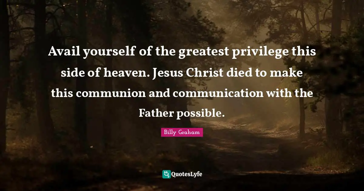 Avail yourself of the greatest privilege this side of heaven. Jesus Christ died to make this communion and communication with the Father possible.