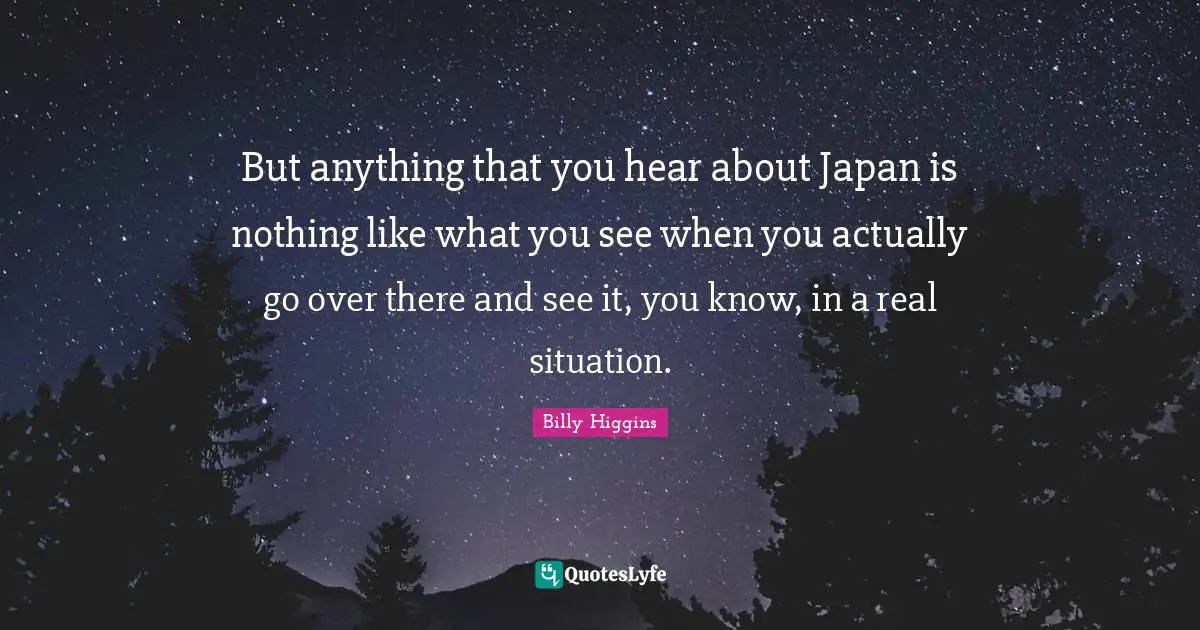 But anything that you hear about Japan is nothing like what you see when you actually go over there and see it, you know, in a real situation.
