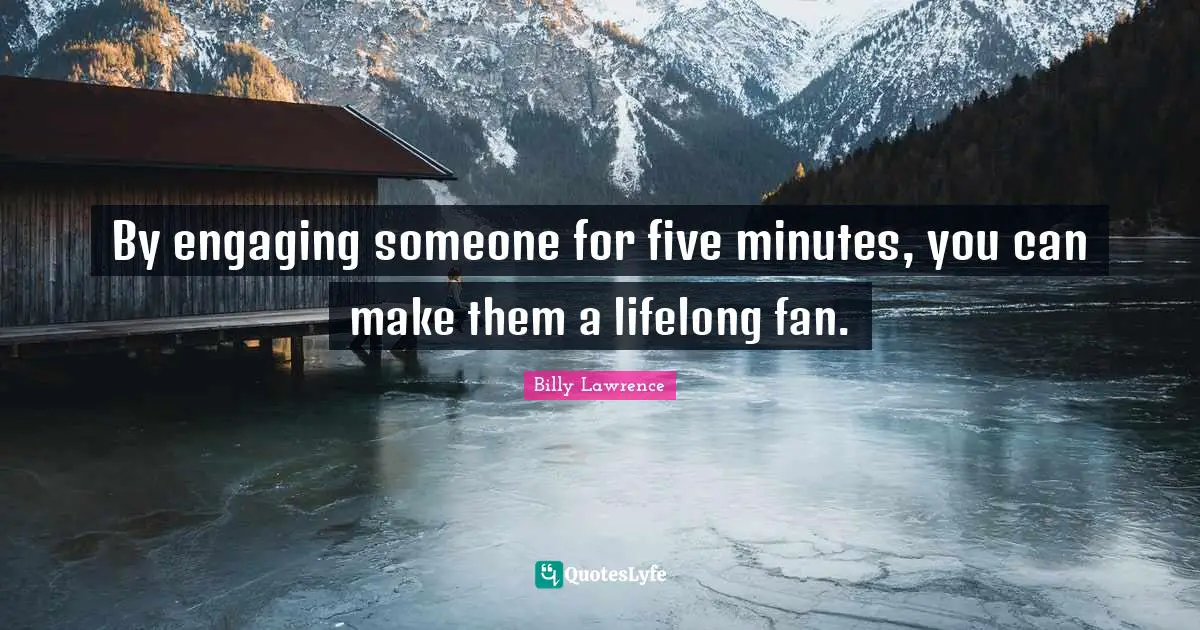 By engaging someone for five minutes, you can make them a lifelong fan.