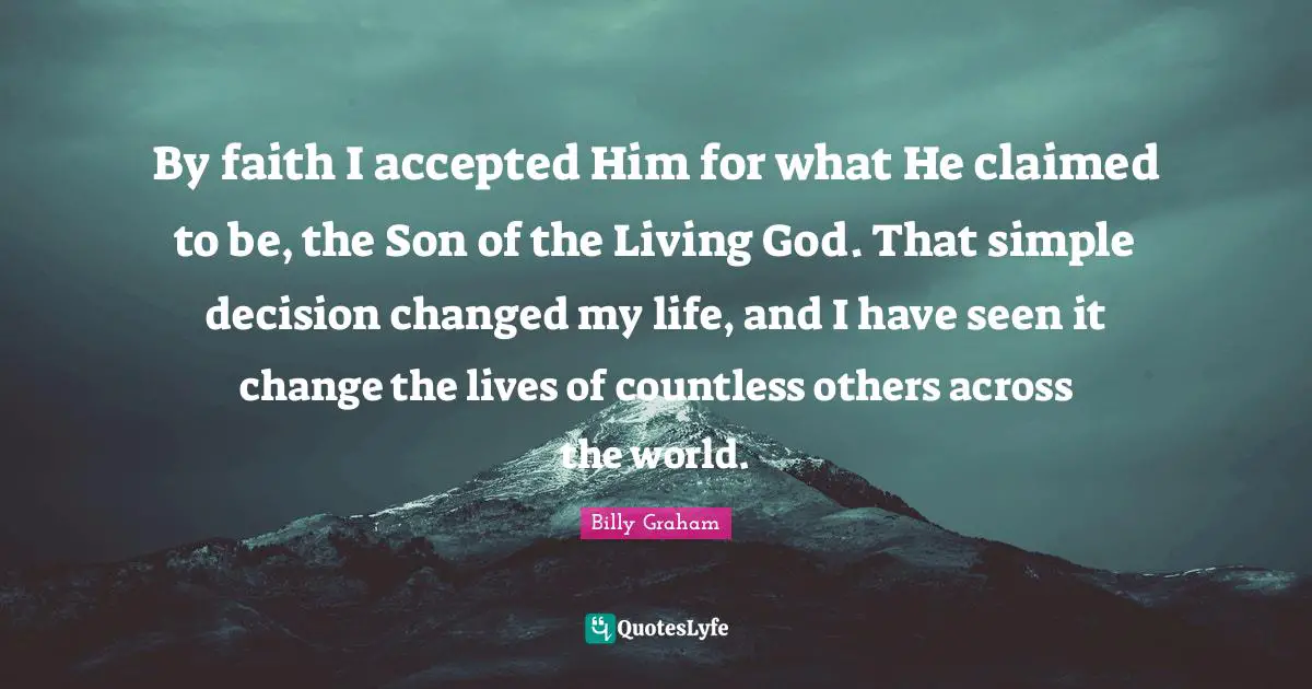 Changed My Life Quotes: "By faith I accepted Him for what He claimed to be, the Son of the Living God. That simple decision changed my life, and I have seen it change the lives of countless others across the world."