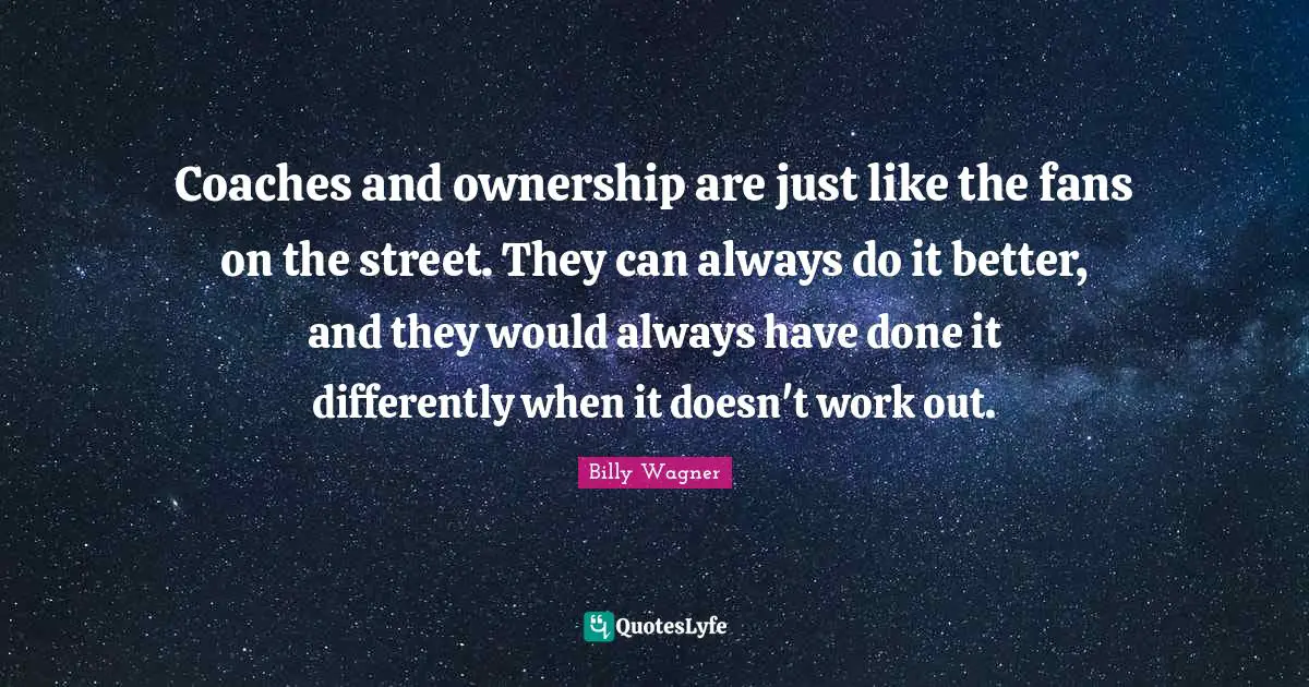 Coaches and ownership are just like the fans on the street. They can always do it better, and they would always have done it differently when it doesn't work out.
