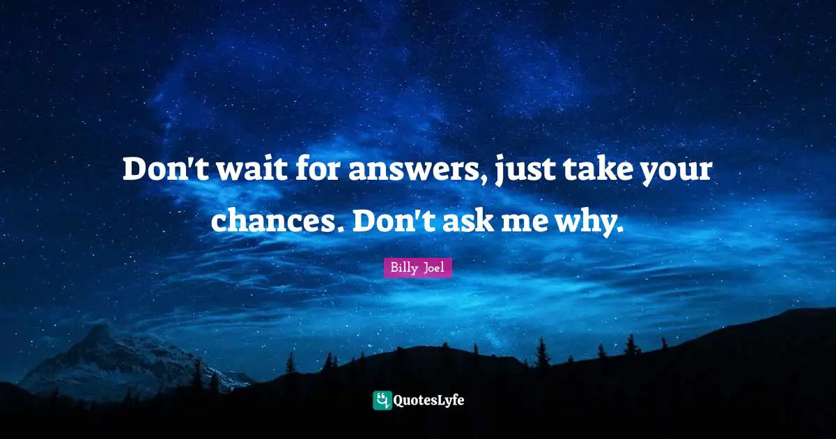 Don't wait for answers, just take your chances. Don't ask me why.