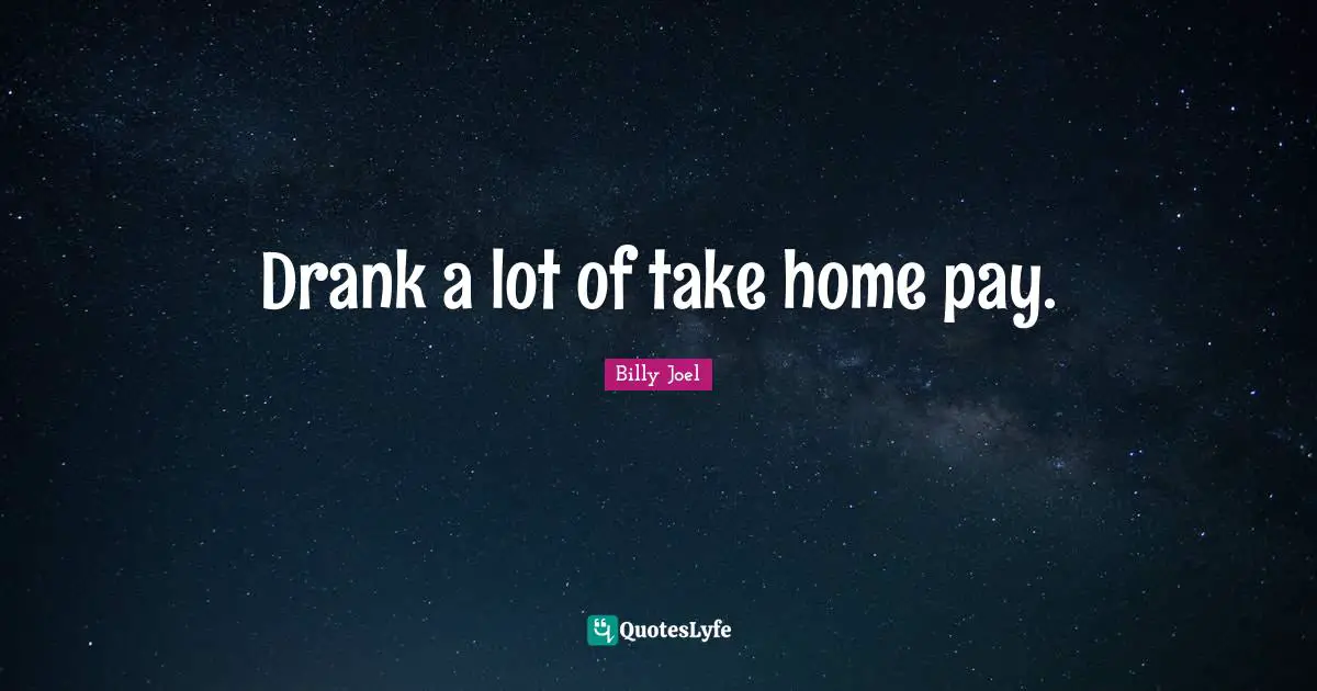 Drank a lot of take home pay.