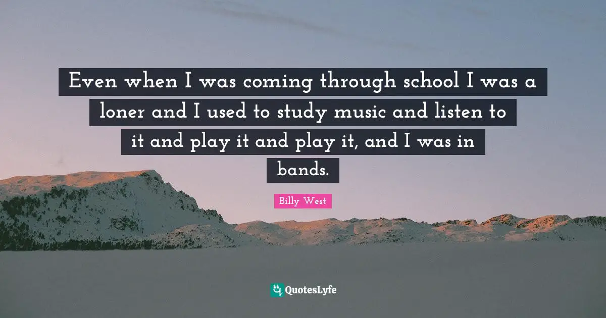 Even when I was coming through school I was a loner and I used to study music and listen to it and play it and play it, and I was in bands.
