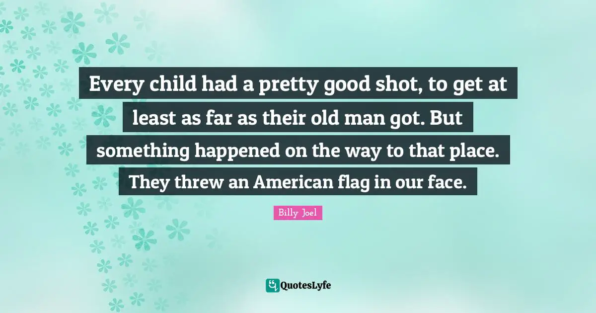Every child had a pretty good shot, to get at least as far as their old man got. But something happened on the way to that place. They threw an American flag in our face.