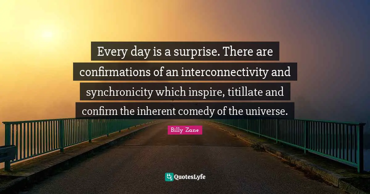 Every day is a surprise. There are confirmations of an interconnectivity and synchronicity which inspire, titillate and confirm the inherent comedy of the universe.