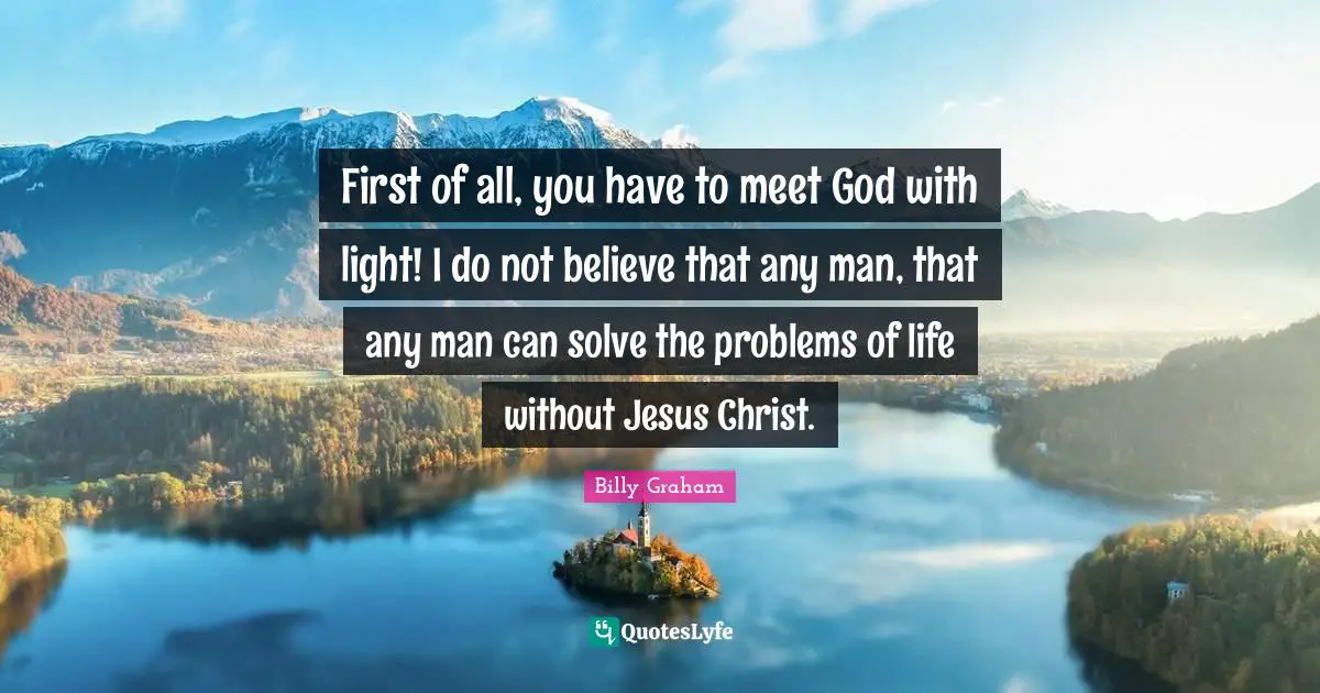 First of all, you have to meet God with light! I do not believe that any man, that any man can solve the problems of life without Jesus Christ.