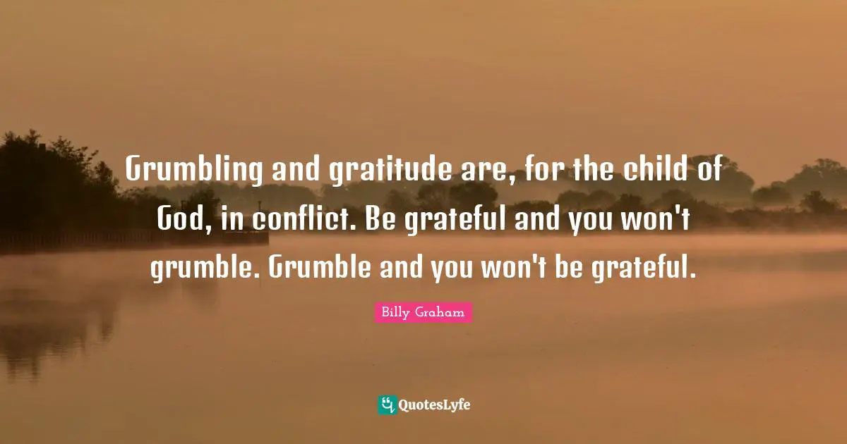 Grumbling and gratitude are, for the child of God, in conflict. Be grateful and you won't grumble. Grumble and you won't be grateful.