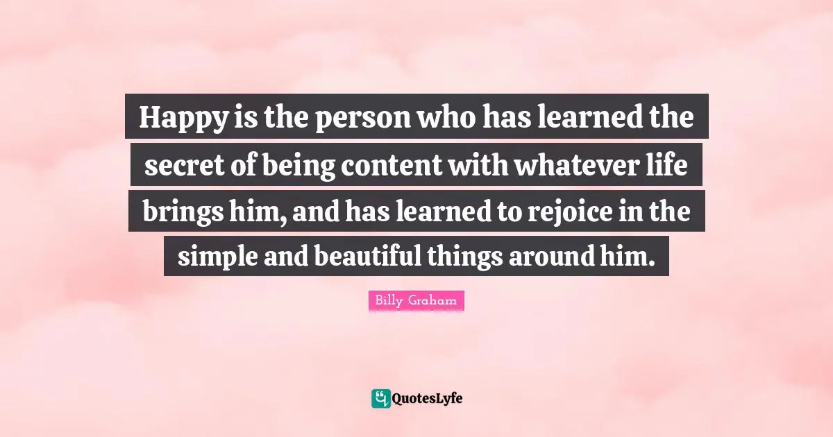 Being Content Quotes: "Happy is the person who has learned the secret of being content with whatever life brings him, and has learned to rejoice in the simple and beautiful things around him."