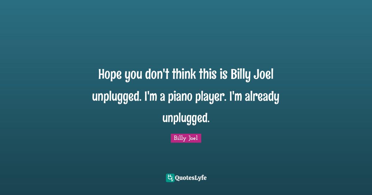 Hope you don't think this is Billy Joel unplugged. I'm a piano player. I'm already unplugged.