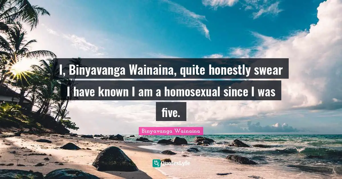 I, Binyavanga Wainaina, quite honestly swear I have known I am a homosexual since I was five.