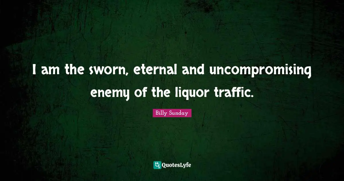 I am the sworn, eternal and uncompromising enemy of the liquor traffic.