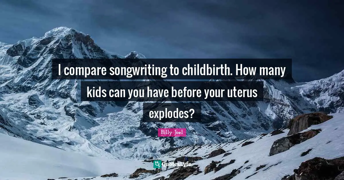 I compare songwriting to childbirth. How many kids can you have before your uterus explodes?