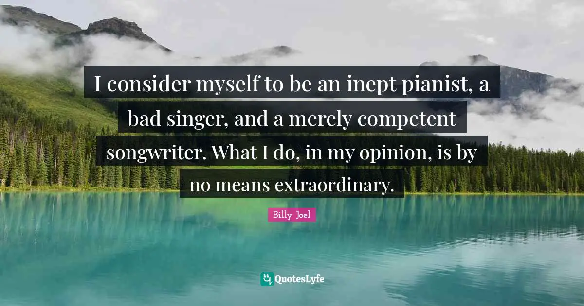 I consider myself to be an inept pianist, a bad singer, and a merely competent songwriter. What I do, in my opinion, is by no means extraordinary.