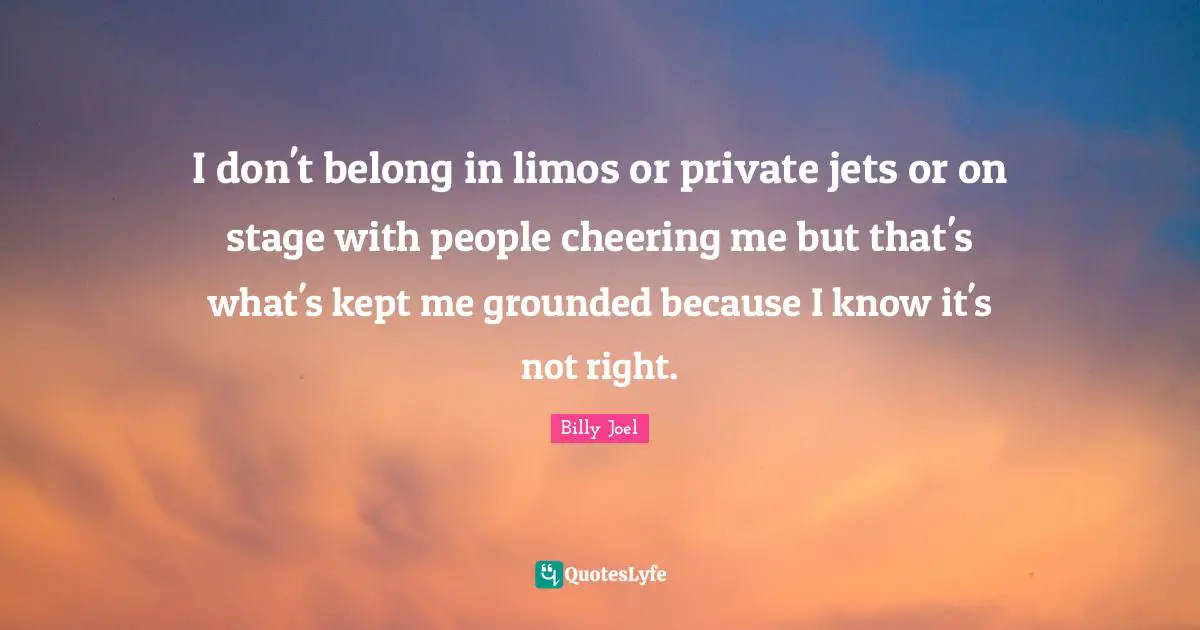 I don't belong in limos or private jets or on stage with people cheering me but that's what's kept me grounded because I know it's not right.